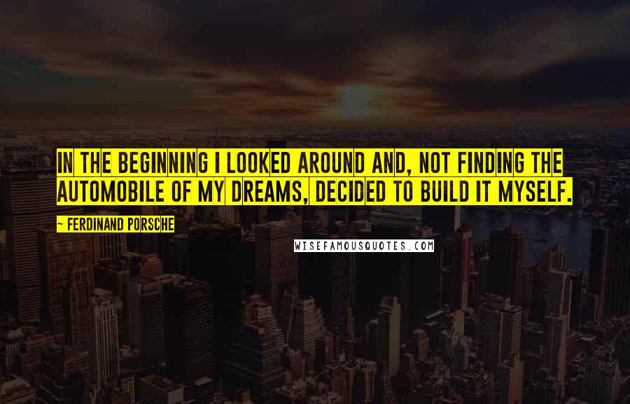 Ferdinand Porsche Quotes: In the beginning I looked around and, not finding the automobile of my dreams, decided to build it myself.