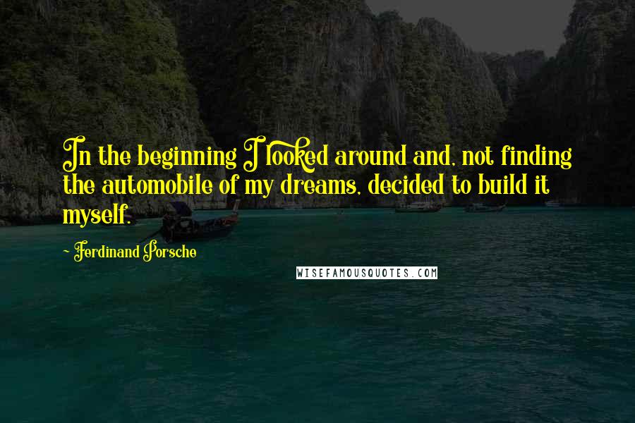 Ferdinand Porsche Quotes: In the beginning I looked around and, not finding the automobile of my dreams, decided to build it myself.