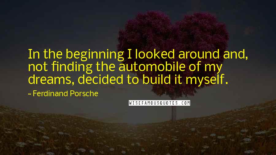 Ferdinand Porsche Quotes: In the beginning I looked around and, not finding the automobile of my dreams, decided to build it myself.