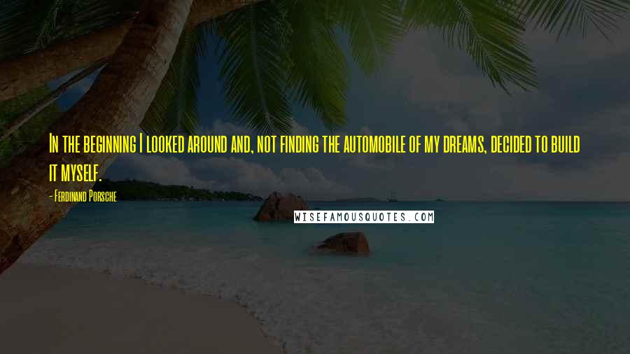 Ferdinand Porsche Quotes: In the beginning I looked around and, not finding the automobile of my dreams, decided to build it myself.