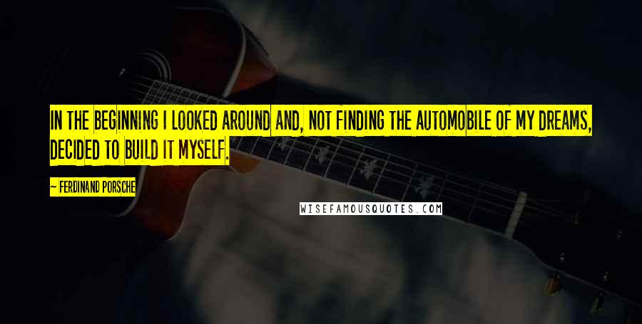 Ferdinand Porsche Quotes: In the beginning I looked around and, not finding the automobile of my dreams, decided to build it myself.