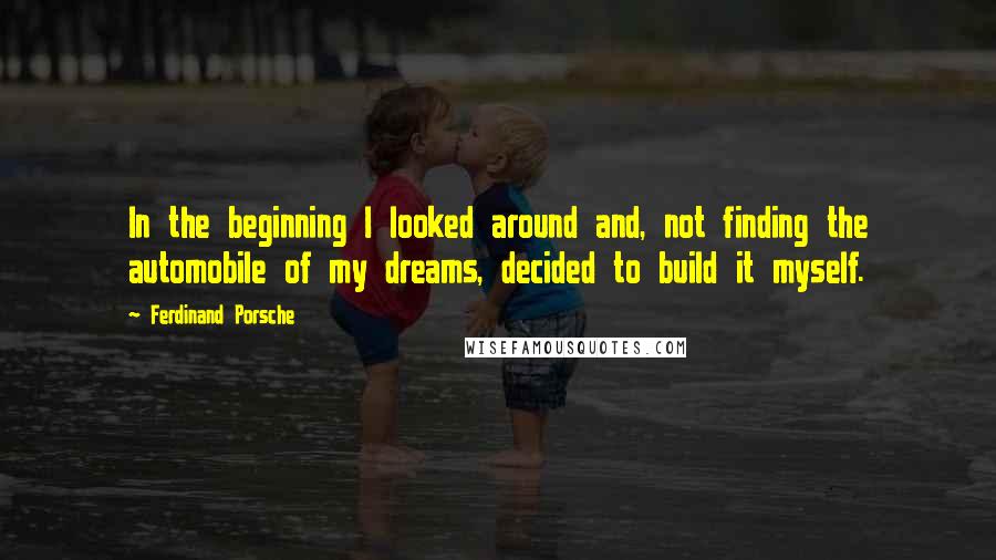 Ferdinand Porsche Quotes: In the beginning I looked around and, not finding the automobile of my dreams, decided to build it myself.