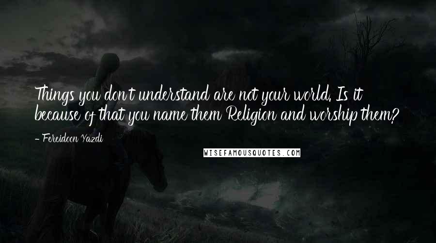 Fereidoon Yazdi Quotes: Things you don't understand are not your world. Is it because of that you name them Religion and worship them?