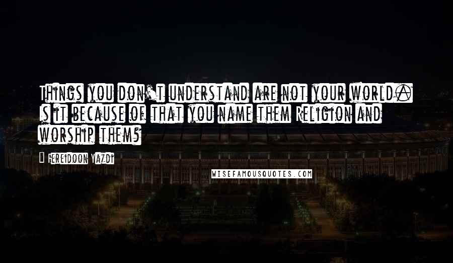 Fereidoon Yazdi Quotes: Things you don't understand are not your world. Is it because of that you name them Religion and worship them?