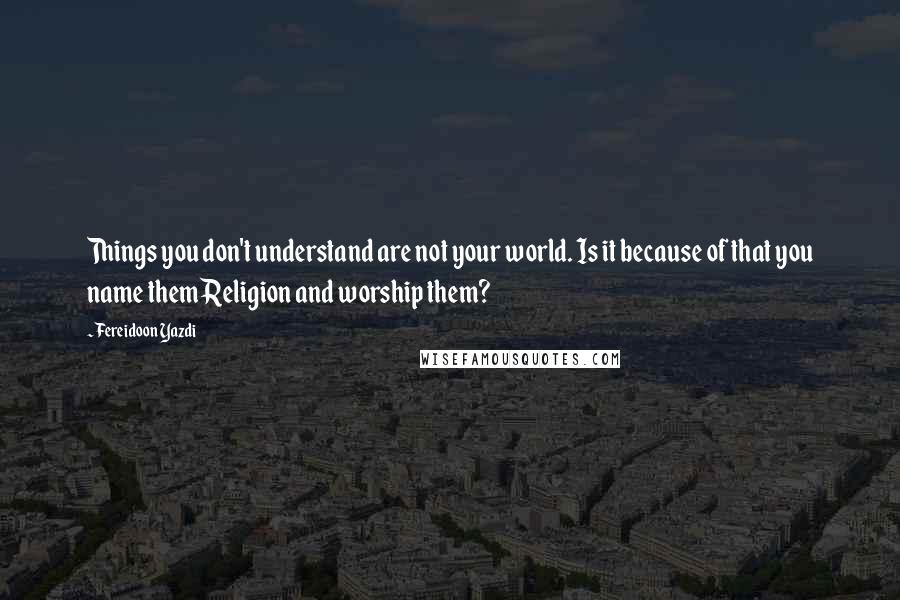 Fereidoon Yazdi Quotes: Things you don't understand are not your world. Is it because of that you name them Religion and worship them?