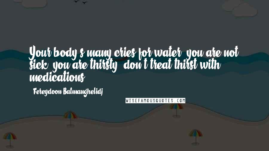 Fereydoon Batmanghelidj Quotes: Your body's many cries for water: you are not sick, you are thirsty: don't treat thirst with medications!