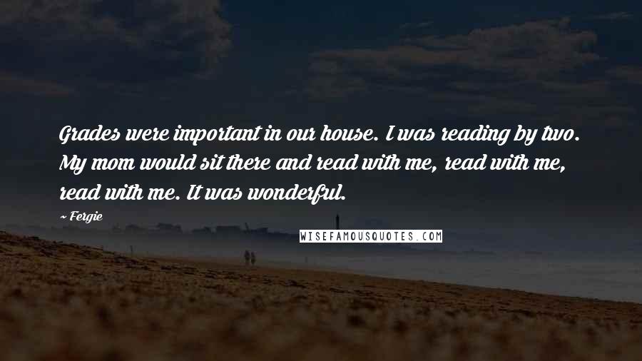 Fergie Quotes: Grades were important in our house. I was reading by two. My mom would sit there and read with me, read with me, read with me. It was wonderful.