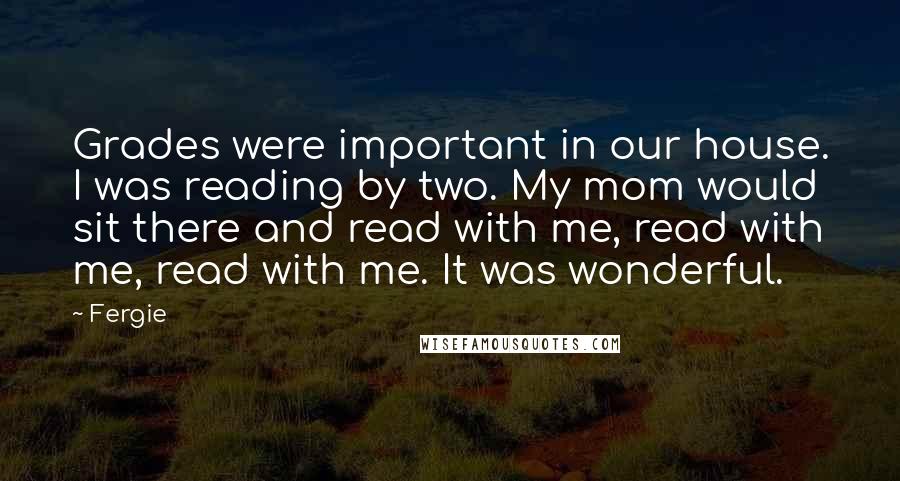 Fergie Quotes: Grades were important in our house. I was reading by two. My mom would sit there and read with me, read with me, read with me. It was wonderful.