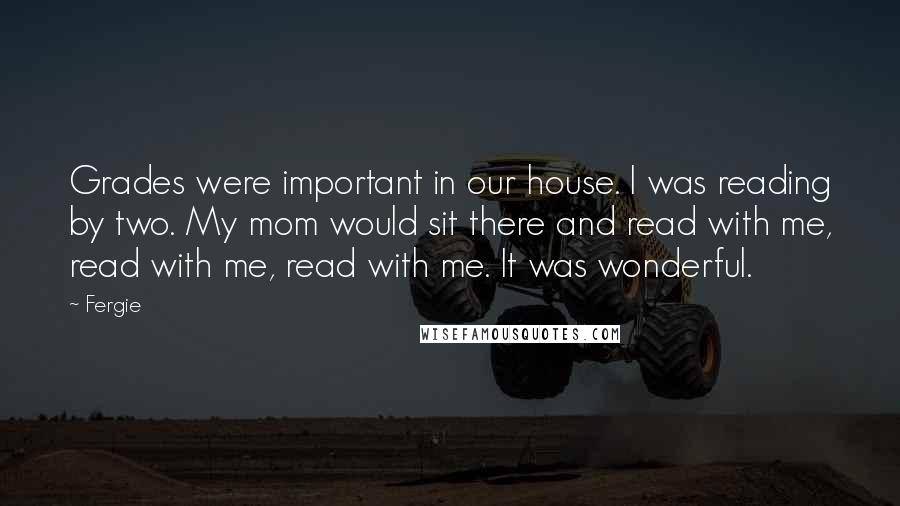 Fergie Quotes: Grades were important in our house. I was reading by two. My mom would sit there and read with me, read with me, read with me. It was wonderful.
