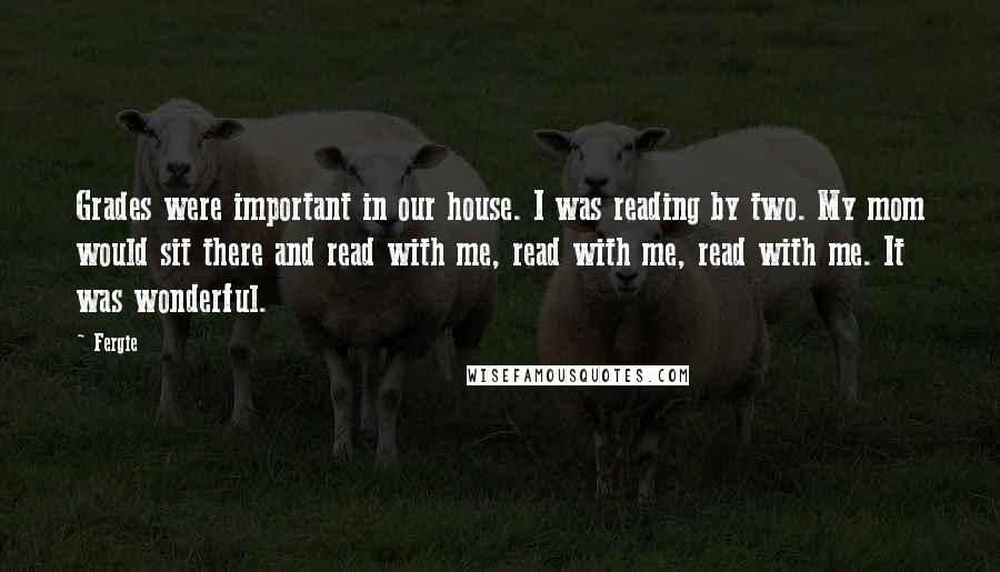 Fergie Quotes: Grades were important in our house. I was reading by two. My mom would sit there and read with me, read with me, read with me. It was wonderful.