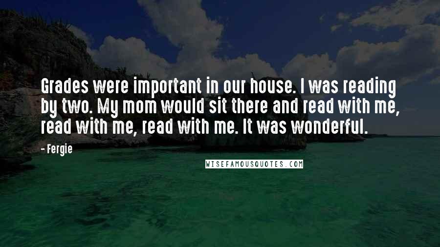 Fergie Quotes: Grades were important in our house. I was reading by two. My mom would sit there and read with me, read with me, read with me. It was wonderful.