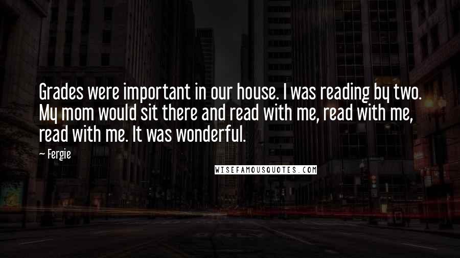 Fergie Quotes: Grades were important in our house. I was reading by two. My mom would sit there and read with me, read with me, read with me. It was wonderful.