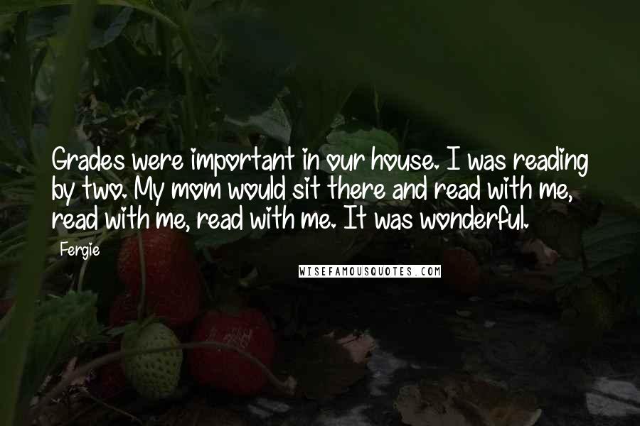 Fergie Quotes: Grades were important in our house. I was reading by two. My mom would sit there and read with me, read with me, read with me. It was wonderful.