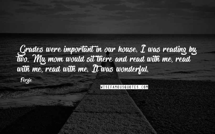 Fergie Quotes: Grades were important in our house. I was reading by two. My mom would sit there and read with me, read with me, read with me. It was wonderful.