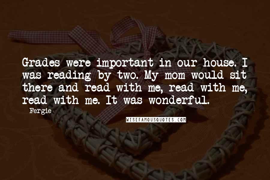 Fergie Quotes: Grades were important in our house. I was reading by two. My mom would sit there and read with me, read with me, read with me. It was wonderful.