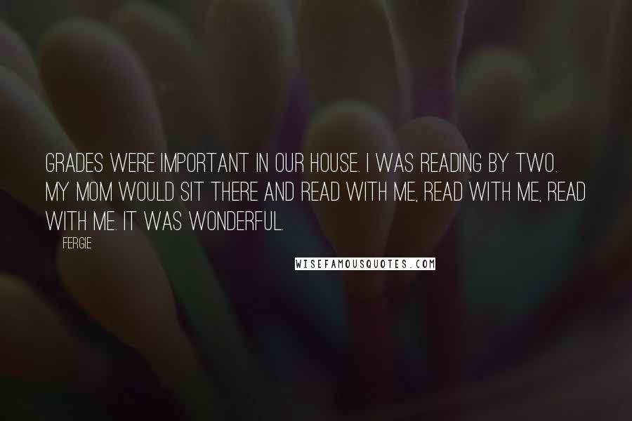 Fergie Quotes: Grades were important in our house. I was reading by two. My mom would sit there and read with me, read with me, read with me. It was wonderful.