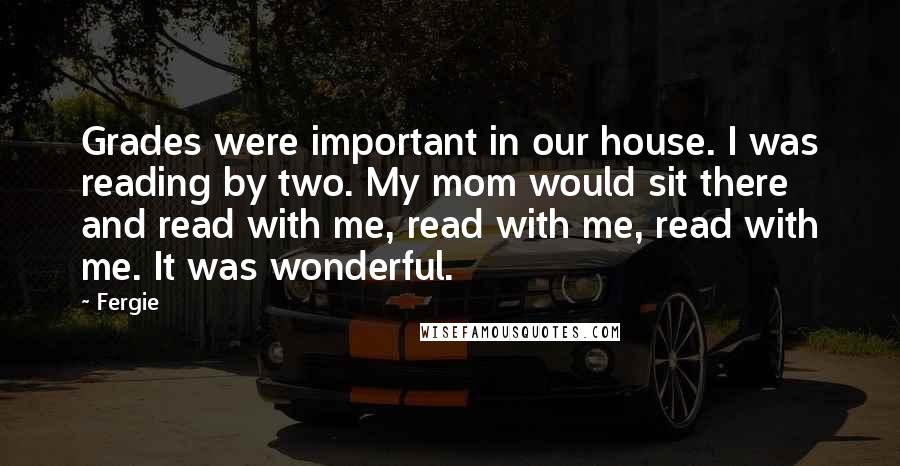 Fergie Quotes: Grades were important in our house. I was reading by two. My mom would sit there and read with me, read with me, read with me. It was wonderful.