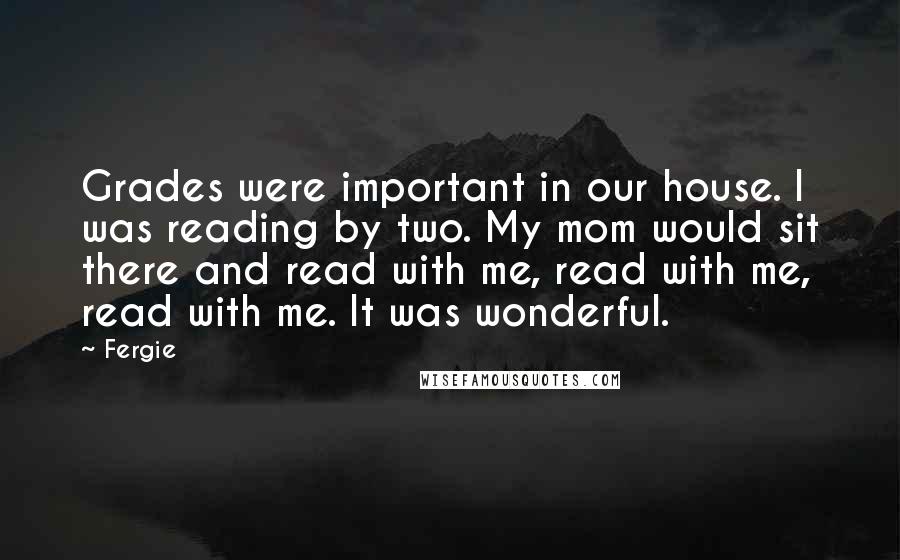 Fergie Quotes: Grades were important in our house. I was reading by two. My mom would sit there and read with me, read with me, read with me. It was wonderful.