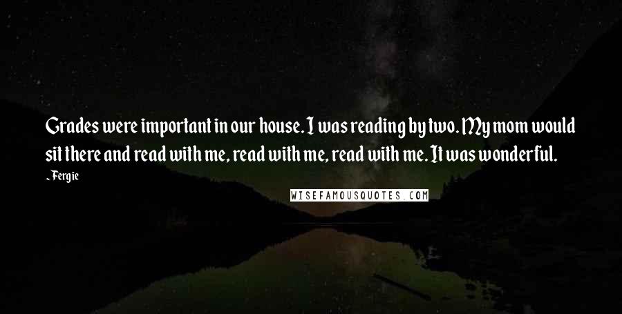 Fergie Quotes: Grades were important in our house. I was reading by two. My mom would sit there and read with me, read with me, read with me. It was wonderful.