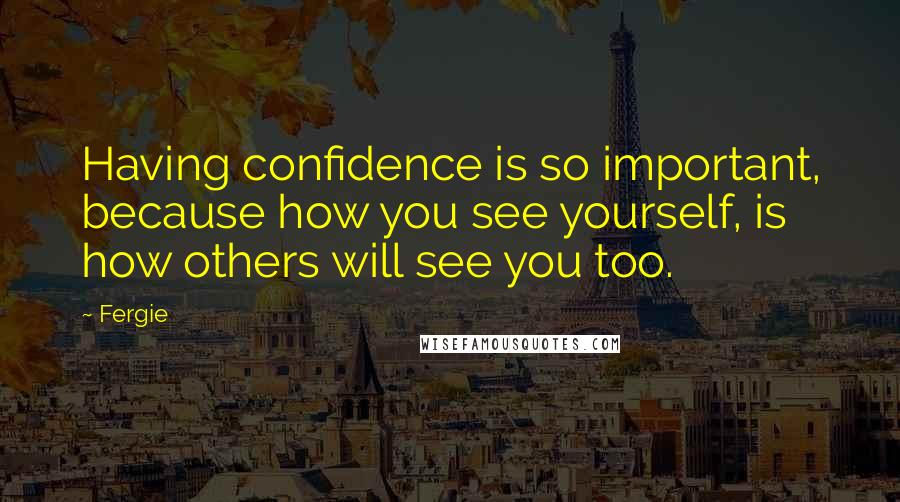 Fergie Quotes: Having confidence is so important, because how you see yourself, is how others will see you too.