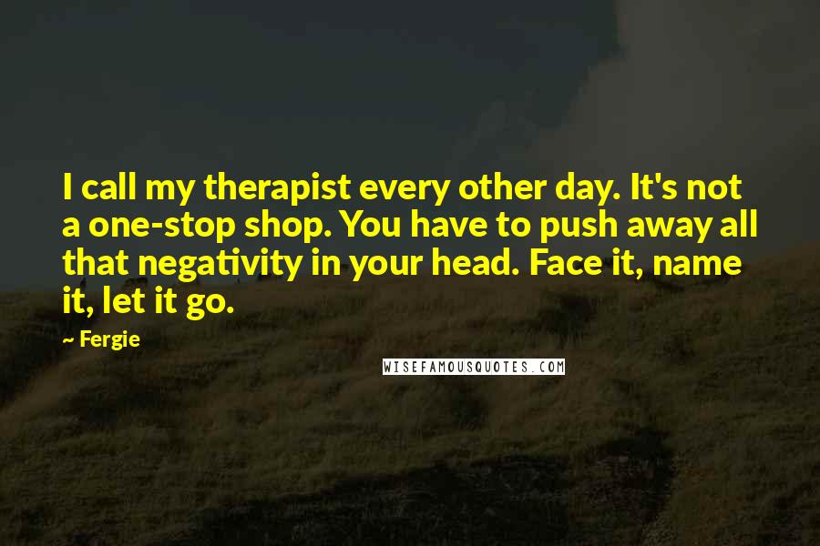 Fergie Quotes: I call my therapist every other day. It's not a one-stop shop. You have to push away all that negativity in your head. Face it, name it, let it go.