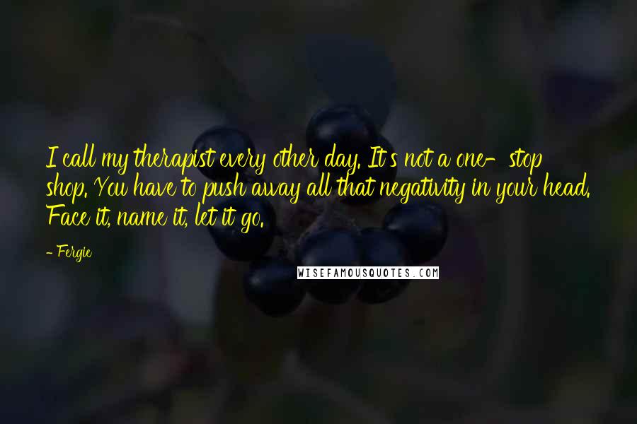 Fergie Quotes: I call my therapist every other day. It's not a one-stop shop. You have to push away all that negativity in your head. Face it, name it, let it go.
