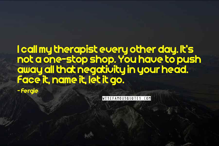 Fergie Quotes: I call my therapist every other day. It's not a one-stop shop. You have to push away all that negativity in your head. Face it, name it, let it go.