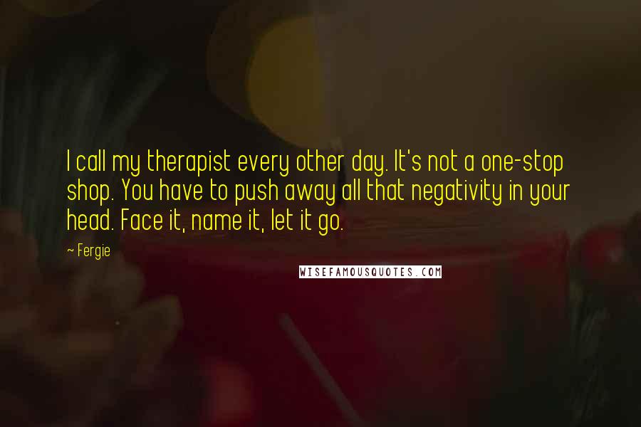 Fergie Quotes: I call my therapist every other day. It's not a one-stop shop. You have to push away all that negativity in your head. Face it, name it, let it go.