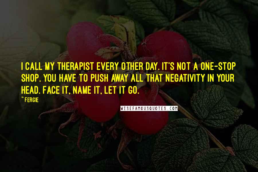 Fergie Quotes: I call my therapist every other day. It's not a one-stop shop. You have to push away all that negativity in your head. Face it, name it, let it go.