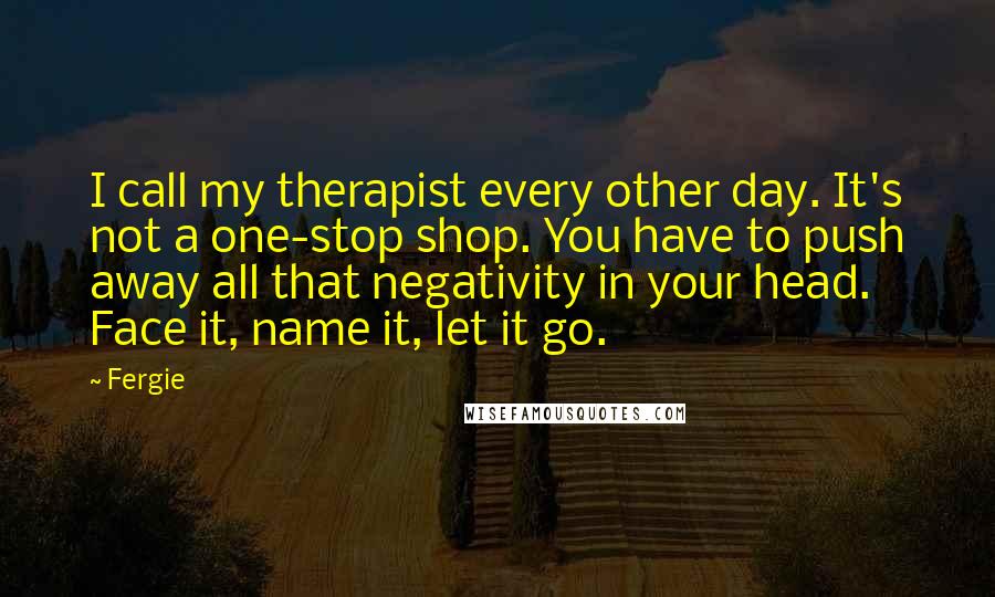 Fergie Quotes: I call my therapist every other day. It's not a one-stop shop. You have to push away all that negativity in your head. Face it, name it, let it go.