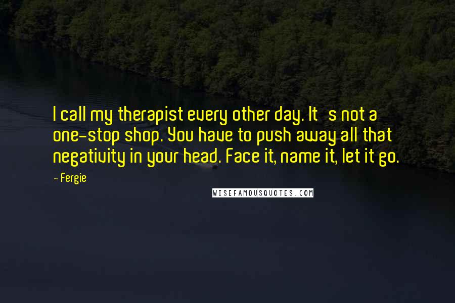 Fergie Quotes: I call my therapist every other day. It's not a one-stop shop. You have to push away all that negativity in your head. Face it, name it, let it go.