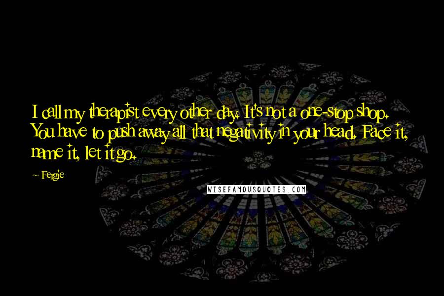 Fergie Quotes: I call my therapist every other day. It's not a one-stop shop. You have to push away all that negativity in your head. Face it, name it, let it go.
