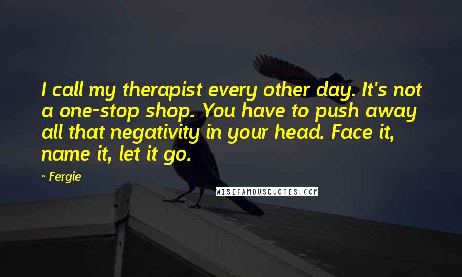 Fergie Quotes: I call my therapist every other day. It's not a one-stop shop. You have to push away all that negativity in your head. Face it, name it, let it go.