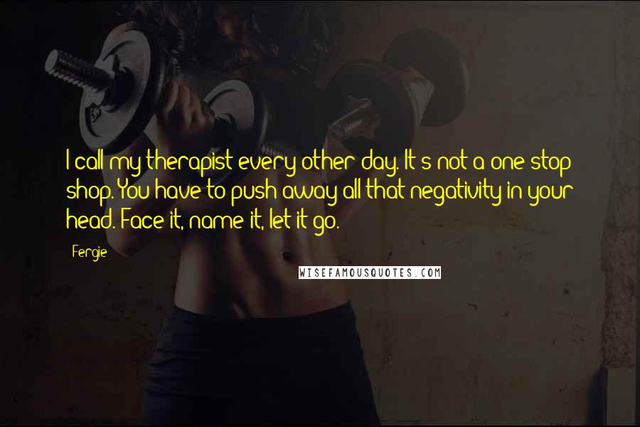 Fergie Quotes: I call my therapist every other day. It's not a one-stop shop. You have to push away all that negativity in your head. Face it, name it, let it go.