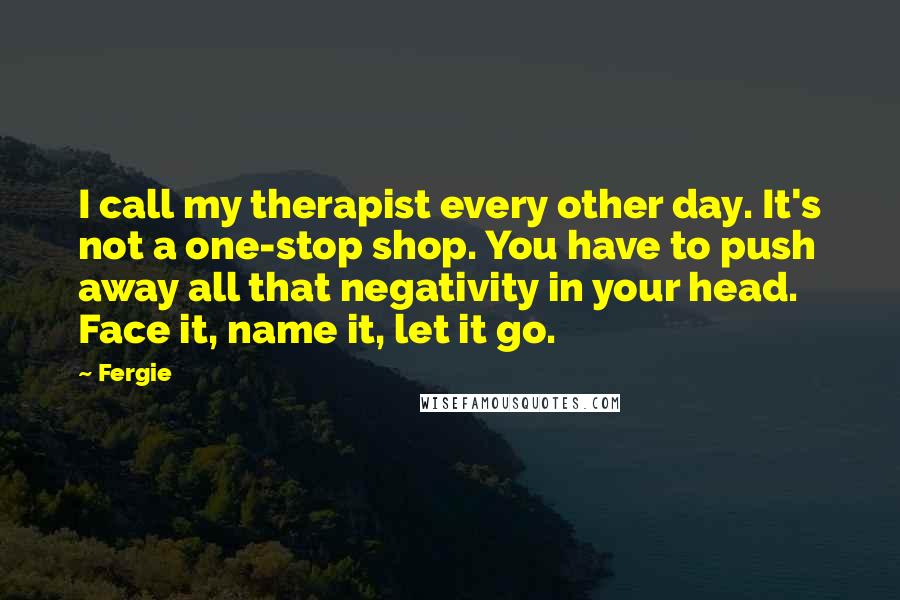 Fergie Quotes: I call my therapist every other day. It's not a one-stop shop. You have to push away all that negativity in your head. Face it, name it, let it go.