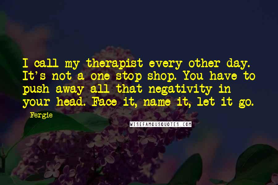 Fergie Quotes: I call my therapist every other day. It's not a one-stop shop. You have to push away all that negativity in your head. Face it, name it, let it go.