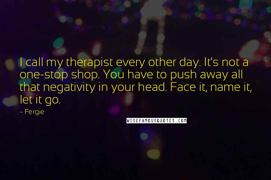 Fergie Quotes: I call my therapist every other day. It's not a one-stop shop. You have to push away all that negativity in your head. Face it, name it, let it go.