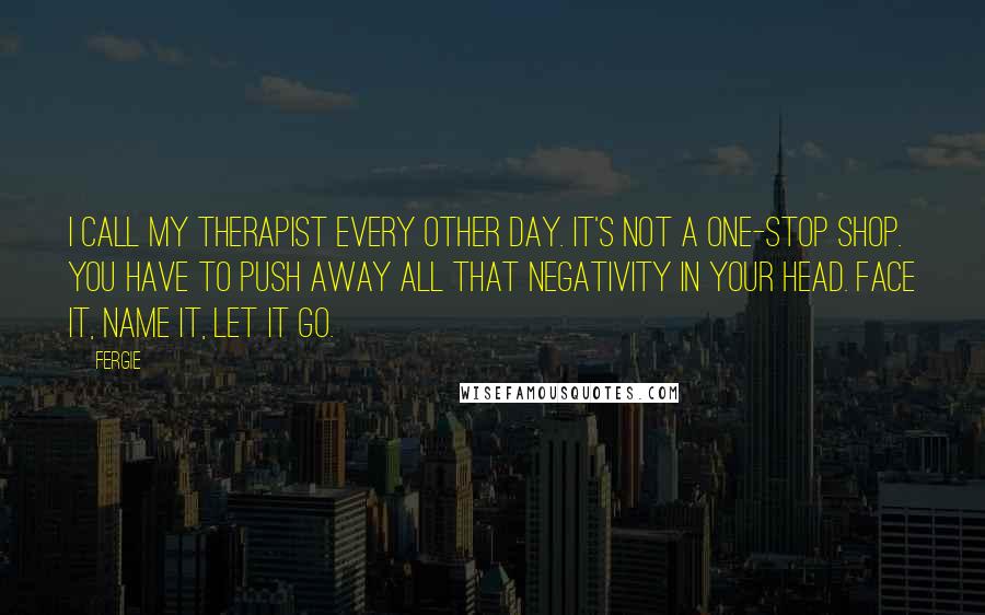 Fergie Quotes: I call my therapist every other day. It's not a one-stop shop. You have to push away all that negativity in your head. Face it, name it, let it go.