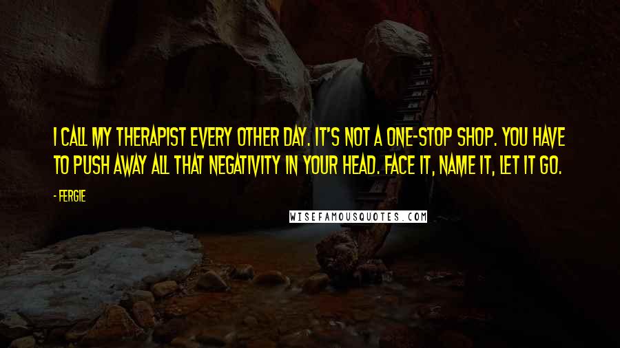 Fergie Quotes: I call my therapist every other day. It's not a one-stop shop. You have to push away all that negativity in your head. Face it, name it, let it go.