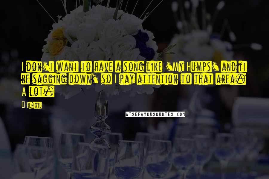 Fergie Quotes: I don't want to have a song like 'My Humps' and it be sagging down, so I pay attention to that area. A lot.