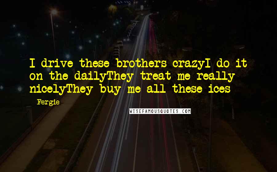Fergie Quotes: I drive these brothers crazyI do it on the dailyThey treat me really nicelyThey buy me all these ices