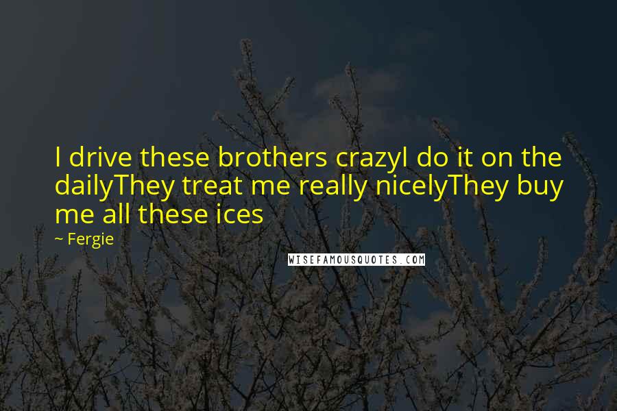 Fergie Quotes: I drive these brothers crazyI do it on the dailyThey treat me really nicelyThey buy me all these ices