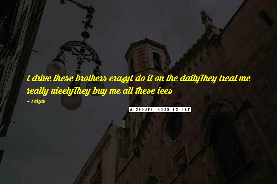 Fergie Quotes: I drive these brothers crazyI do it on the dailyThey treat me really nicelyThey buy me all these ices