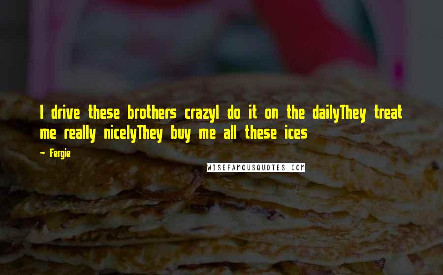 Fergie Quotes: I drive these brothers crazyI do it on the dailyThey treat me really nicelyThey buy me all these ices