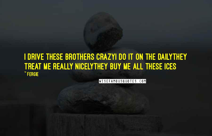 Fergie Quotes: I drive these brothers crazyI do it on the dailyThey treat me really nicelyThey buy me all these ices