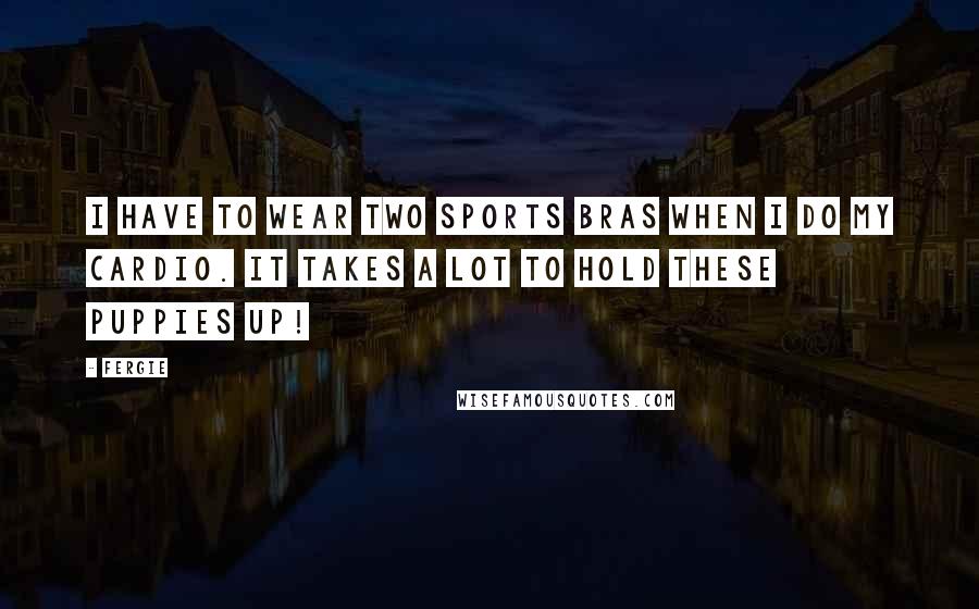 Fergie Quotes: I have to wear two sports bras when I do my cardio. It takes a lot to hold these puppies up!