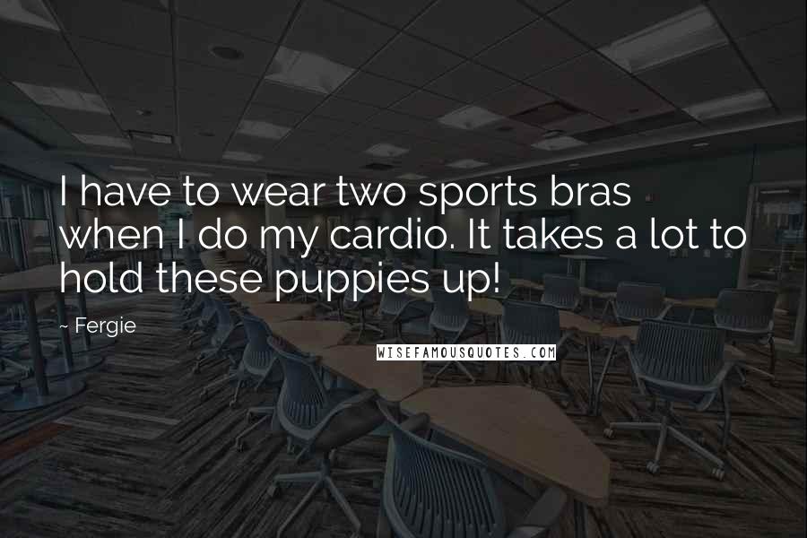 Fergie Quotes: I have to wear two sports bras when I do my cardio. It takes a lot to hold these puppies up!