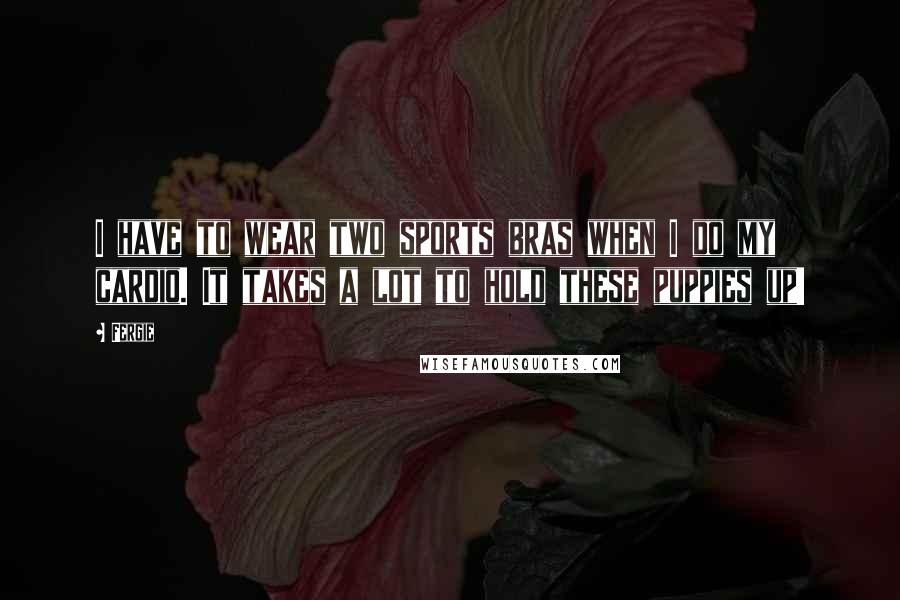 Fergie Quotes: I have to wear two sports bras when I do my cardio. It takes a lot to hold these puppies up!