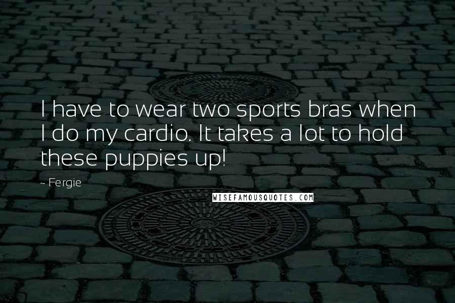 Fergie Quotes: I have to wear two sports bras when I do my cardio. It takes a lot to hold these puppies up!