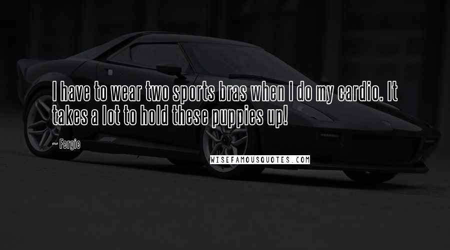 Fergie Quotes: I have to wear two sports bras when I do my cardio. It takes a lot to hold these puppies up!